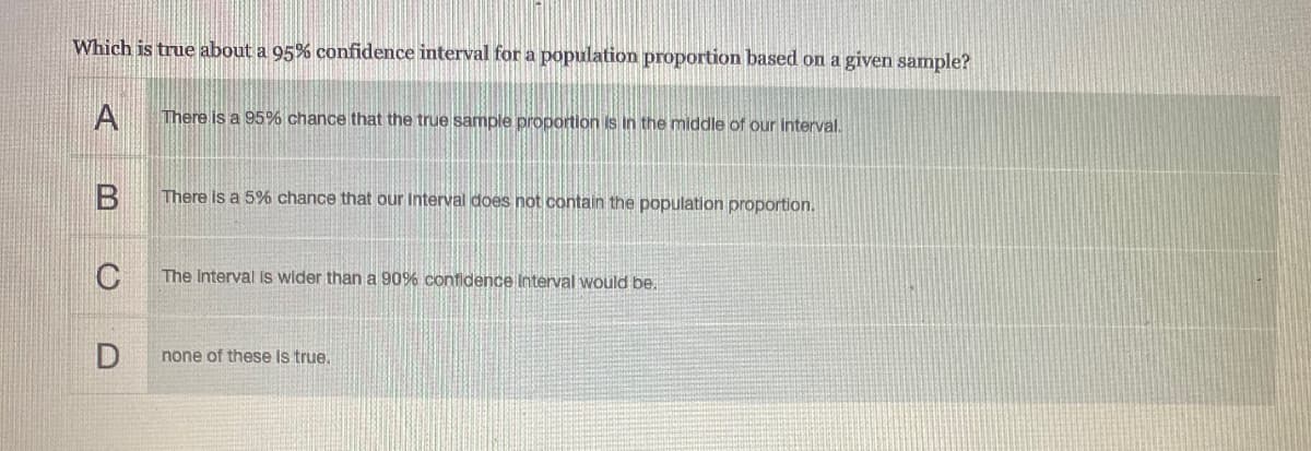 Which is true about a 95% confidence interval for a population proportion based on a given sample?
A
There is a 95% chance that the true sample proportion is in the middle of our interval.
There is a 5% chance that our Interval does not contain the population proportion.
C
The Interval Is wider than a 90% confidence Interval would be.
none of these is true.
