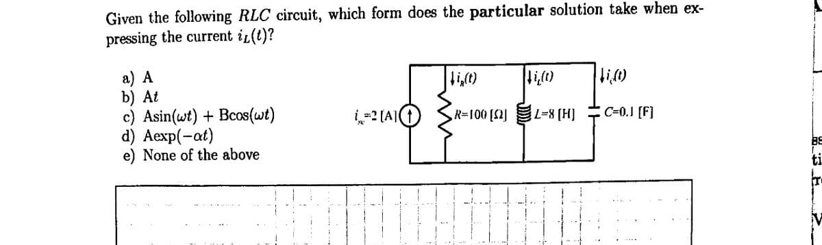 Given the following RLC circuit, which form does the particular solution take when ex-
pressing the current i(t)?
a) A
b) At
c) Asin(wt) + Bcos(wt)
d) Aexp(-at)
e) None of the above
L=[A]
ki,(t)
R=100 [2]
↓i,(c)
L=8 [H]
$i,(1)
C=0.J [F]
r
88
SE
