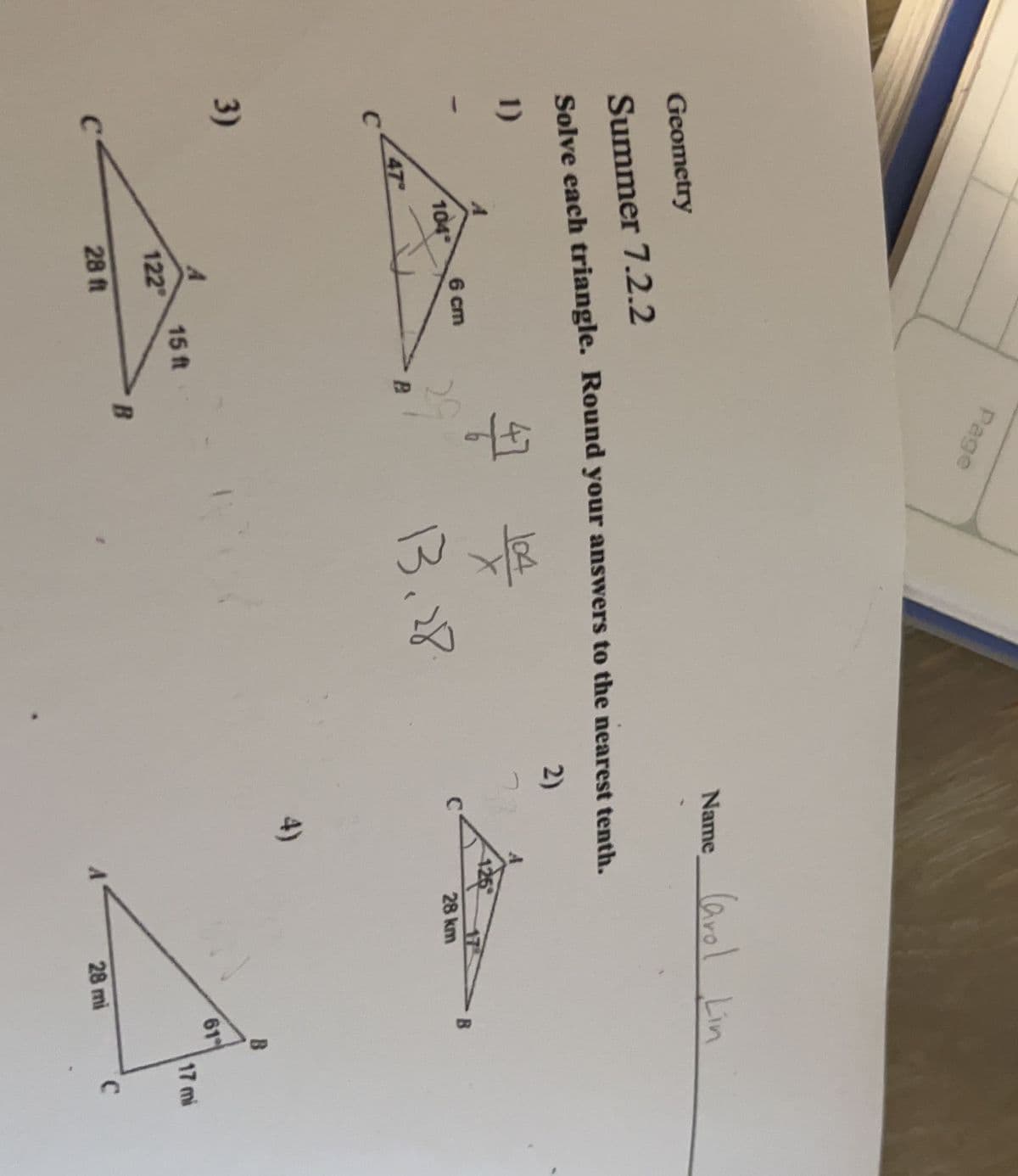 C
Geometry
Summer 7.2.2
Solve each triangle. Round your answers to the nearest tenth.
1)
2)
3)
47
104
6 cm
A
122
28 ft
Page
15 ft
47 104
29
B
Name Carol Lin
13.28.
28 km
28 mi
B
B
61
17 mi
C