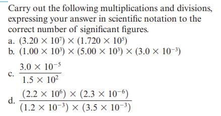 Carry out the following multiplications and divisions,
expressing your answer in scientific notation to the
correct number of significant figures.
a. (3.20 X 107) × (1.720 x 10)
b. (1.00 x 10') X (5.00 x 10') × (3.0 × 10-3)
3.0 x 10-5
c.
1.5 x 102
(2.2 x 10°) x (2.3 × 10-6)
d.
(1.2 x 10-3) x (3.5 x 10-3)
