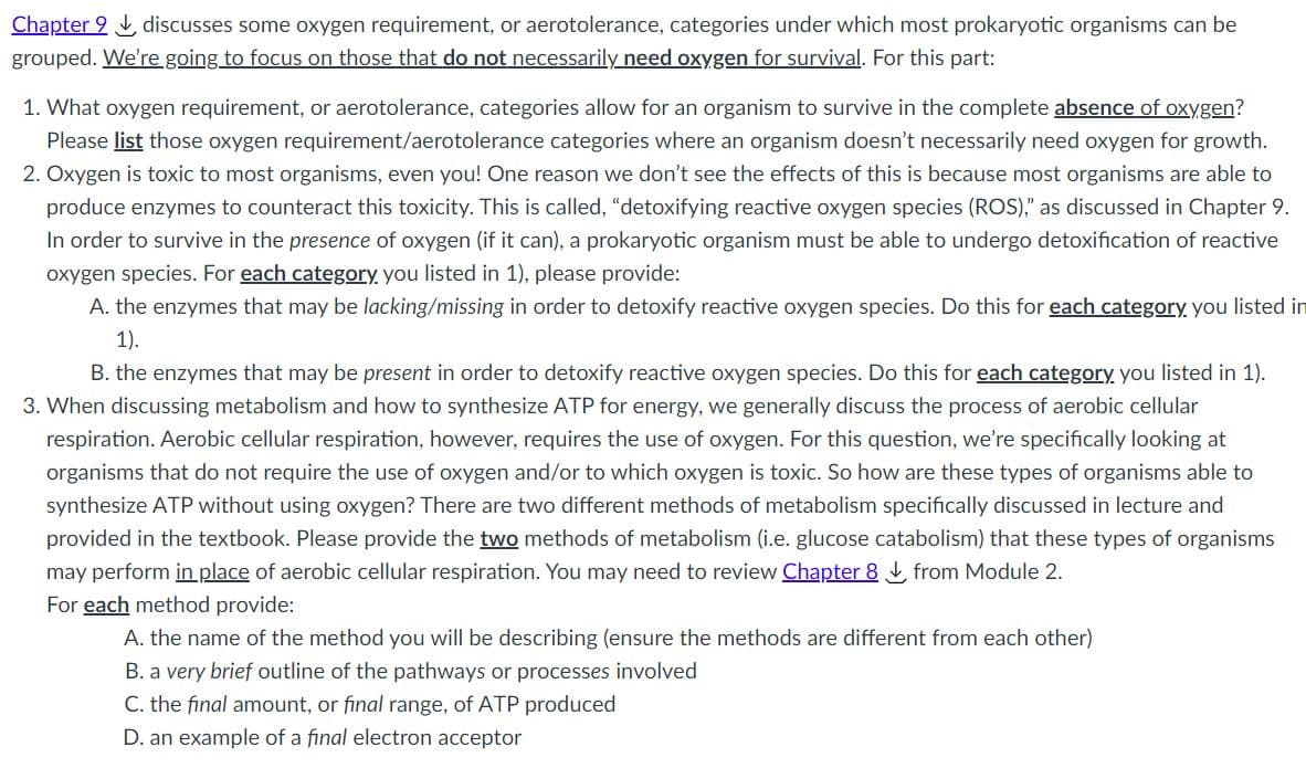 Chapter 9 L discusses some oxygen requirement,
grouped. We're going to focus on those that do not necessarily need oxygen for survival. For this part:
aerotolerance, categories under which most prokaryotic organisms can be
1. What oxygen requirement, or aerotolerance, categories allow for an organism to survive in the complete absence of oxygen?
Please list those oxygen requirement/aerotolerance categories where an organism doesn't necessarily need oxygen for growth.
2. Oxygen is toxic to most organisms, even you! One reason we don't see the effects of this is because most organisms are able to
produce enzymes to counteract this toxicity. This is called, "detoxifying reactive oxygen species (ROS)," as discussed in Chapter 9.
In order to survive in the presence of oxygen (if it can), a prokaryotic organism must be able to undergo detoxification of reactive
oxygen species. For each category you listed in 1), please provide:
A. the enzymes that may be lacking/missing in order to detoxify reactive oxygen species. Do this for each category, you listed in
1).
B. the enzymes that may be present in order to detoxify reactive oxygen species. Do this for each category you listed in 1).
3. When discussing metabolism and how to synthesize ATP for energy, we generally discuss the process of aerobic cellular
respiration. Aerobic cellular respiration, however, requires the use of oxygen. For this question, we're specifically looking at
organisms that do not require the use of oxygen and/or to which oxygen is toxic. So how are these types of organisms able to
synthesize ATP without using oxygen? There are two different methods of metabolism specifically discussed in lecture and
provided in the textbook. Please provide the two methods of metabolism (i.e. glucose catabolism) that these types of organisms
may perform in place of aerobic cellular respiration. You may need to review Chapter 8 from Module 2.
For each method provide:
A. the name of the method you will be describing (ensure the methods are different from each other)
B. a very brief outline of the pathways or processes involved
C. the final amount, or final range, of ATP produced
D. an example of a final electron acceptor
