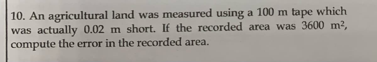 10. An agricultural land was measured using a 100 m tape which
was actually 0.02 m short. If the recorded area was 3600 m²,
compute the error in the recorded area.