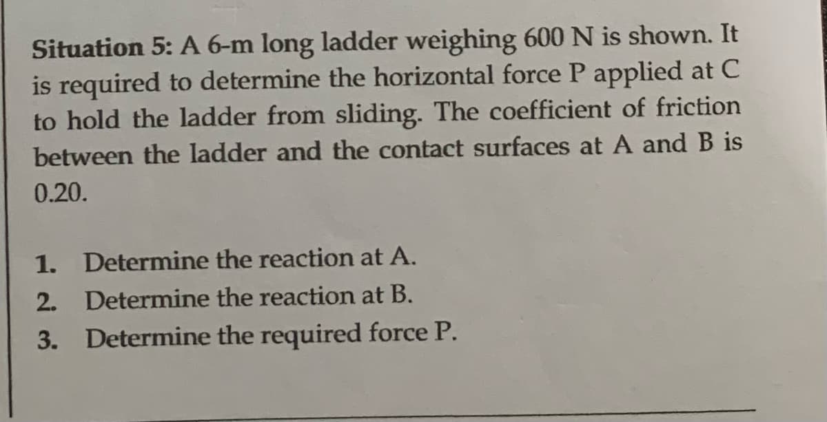 Situation 5: A 6-m long ladder weighing 600 N is shown. It
is required to determine the horizontal force P applied at C
to hold the ladder from sliding. The coefficient of friction
between the ladder and the contact surfaces at A and B is
0.20.
1. Determine the reaction at A.
2. Determine the reaction at B.
3. Determine the required force P.