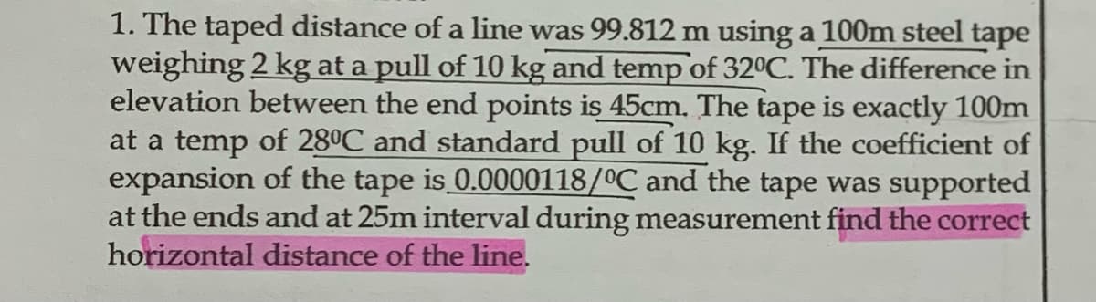 1. The taped distance of a line was 99.812 m using a 100m steel tape
weighing 2 kg at a pull of 10 kg and temp of 32°C. The difference in
elevation between the end points is 45cm. The tape is exactly 100m
at a temp of 28ºC and standard pull of 10 kg. If the coefficient of
expansion of the tape is 0.0000118/°C and the tape was supported
at the ends and at 25m interval during measurement find the correct
horizontal distance of the line.