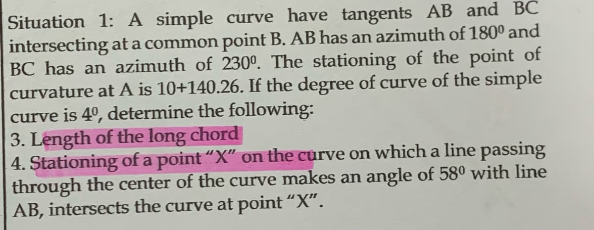 Situation 1: A simple curve have tangents AB and BC
intersecting at a common point B. AB has an azimuth of 180⁰ and
BC has an azimuth of 230º. The stationing of the point of
curvature at A is 10+140.26. If the degree of curve of the simple
curve is 4º, determine the following:
3. Length of the long chord
4. Stationing of a point "X" on the curve on which a line passing
through the center of the curve makes an angle of 580 with line
AB, intersects the curve at point “X”.