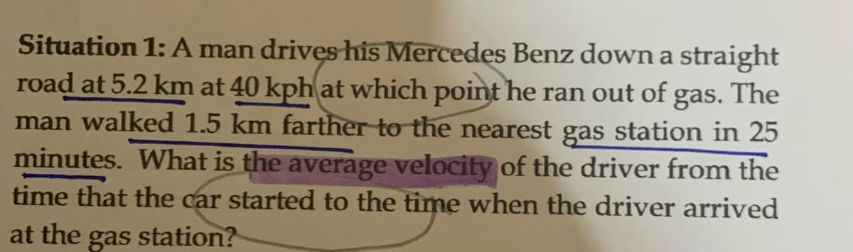 Situation 1: A man drives his Mercedes Benz down a straight
road at 5.2 km at 40 kph at which point he ran out of gas. The
man walked 1.5 km farther to the nearest gas station in 25
minutes. What is the average velocity of the driver from the
time that the car started to the time when the driver arrived
at the gas station?