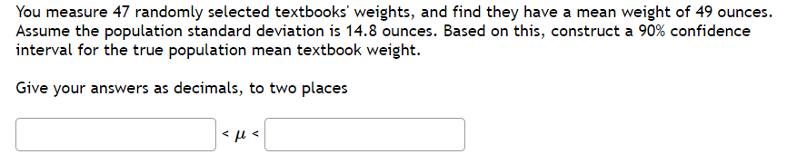 You measure 47 randomly selected textbooks' weights, and find they have a mean weight of 49 ounces.
Assume the population standard deviation is 14.8 ounces. Based on this, construct a 90% confidence
interval for the true population mean textbook weight.
Give your answers as decimals, to two places
<μ .
