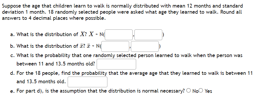 Suppose the age that children learn to walk is normally distributed with mean 12 months and standard
deviation 1 month. 18 randomly selected people were asked what age they learned to walk. Round all
answers to 4 decimal places where possible.
a. What is the distribution of X? X - N(
b. What is the distribution of æ? ¤ - N(
c. What is the probability that one randomly selected person learned to walk when the person was
between 11 and 13.5 months old?
d. For the 18 people, find the probability that the average age that they learned to walk is between 11
and 13.5 months old.
e. For part d), is the assumption that the distribution is normal necessary? O NoO Yes
