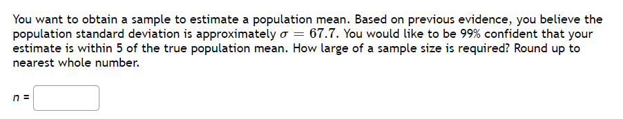 You want to obtain a sample to estimate a population mean. Based on previous evidence, you believe the
population standard deviation is approximately o = 67.7. You would like to be 99% confident that your
estimate is within 5 of the true population mean. How large of a sample size is required? Round up to
nearest whole number.
