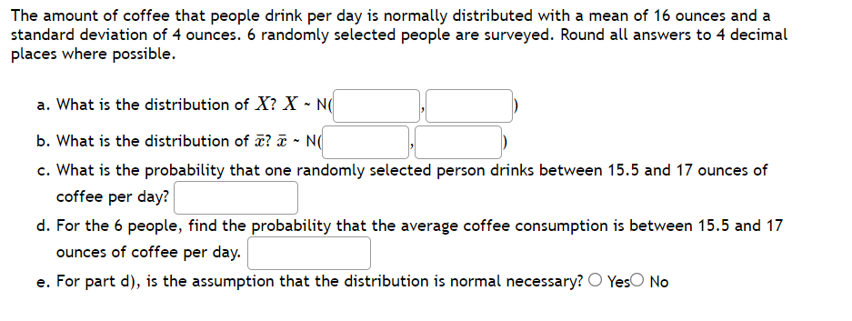 The amount of coffee that people drink per day is normally distributed with a mean of 16 ounces and a
standard deviation of 4 ounces. 6 randomly selected people are surveyed. Round all answers to 4 decimal
places where possible.
a. What is the distribution of X? X - N(
b. What is the distribution of ? T - N(
c. What is the probability that one randomly selected person drinks between 15.5 and 17 ounces of
coffee per day?
d. For the 6 people, find the probability that the average coffee consumption is between 15.5 and 17
ounces of coffee per day.
e. For part d), is the assumption that the distribution is normal necessary? O YesO No
