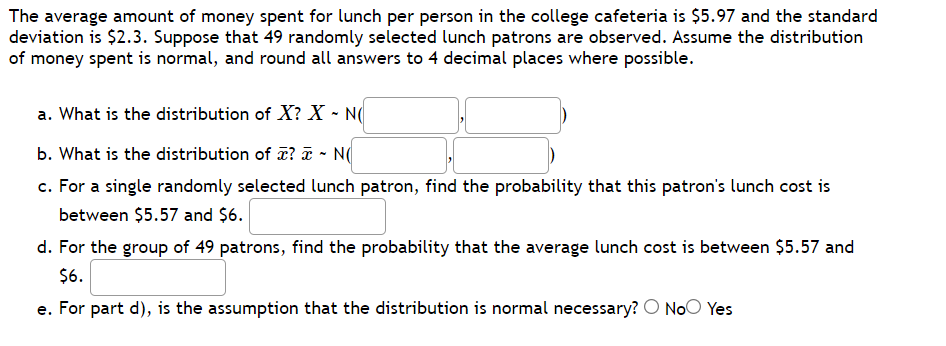 The average amount of money spent for lunch per person in the college cafeteria is $5.97 and the standard
deviation is $2.3. Suppose that 49 randomly selected lunch patrons are observed. Assume the distribution
of money spent is normal, and round all answers to 4 decimal places where possible.
a. What is the distribution of X? X - N(
b. What is the distribution of T? ¤ - N(
c. For a single randomly selected lunch patron, find the probability that this patron's lunch cost is
between $5.57 and $6.
d. For the group of 49 patrons, find the probability that the average lunch cost is between $5.57 and
$6.
e. For part d), is the assumption that the distribution is normal necessary? O NoO Yes
