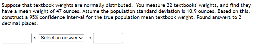 Suppose that textbook weights are normally distributed. You measure 22 textbooks' weights, and find they
have a mean weight of 47 ounces. Assume the population standard deviation is 10.9 ounces. Based on this,
construct a 95% confidence interval for the true population mean textbook weight. Round answers to 2
decimal places.
< Select an answer
