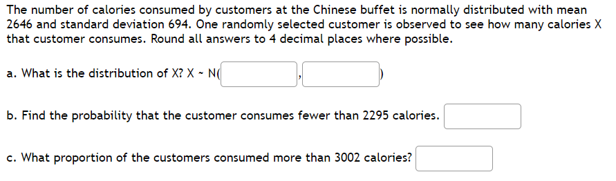 The number of calories consumed by customers at the Chinese buffet is normally distributed with mean
2646 and standard deviation 694. One randomly selected customer is observed to see how many calories X
that customer consumes. Round all answers to 4 decimal places where possible.
a. What is the distribution of X? X - N(
b. Find the probability that the customer consumes fewer than 2295 calories.
c. What proportion of the customers consumed more than 3002 calories?
