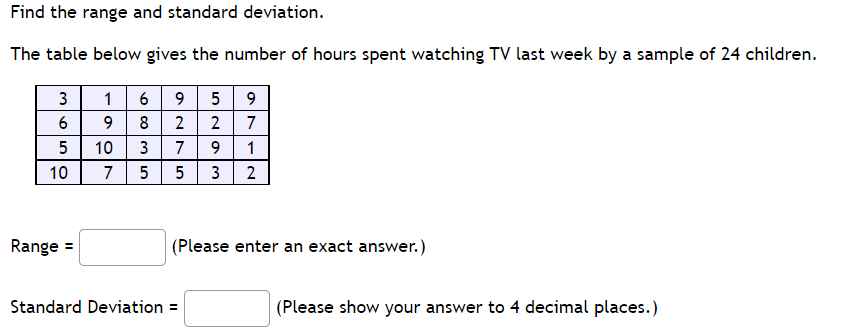Find the range and standard deviation.
The table below gives the number of hours spent watching TV last week by a sample of 24 children.
3
1 6
9
5
8
2
7
5
10
3
7
9.
1
10
7
5
5
3
2
Range =
(Please enter an exact answer.)
Standard Deviation =
(Please show your answer to 4 decimal places.)
