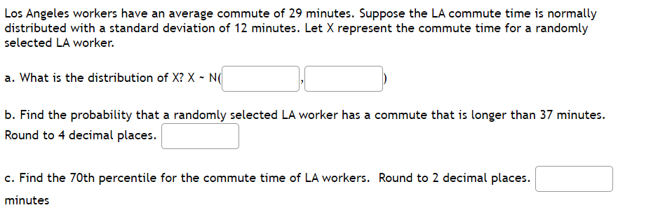 Los Angeles workers have an average commute of 29 minutes. Suppose the LA commute time is normally
distributed with a standard deviation of 12 minutes. Let X represent the commute time for a randomly
selected LA worker.
a. What is the distribution of X? X - N(
b. Find the probability that a randomly selected LA worker has a commute that is longer than 37 minutes.
Round to 4 decimal places.
c. Find the 70th percentile for the commute time of LA workers. Round to 2 decimal places.
minutes

