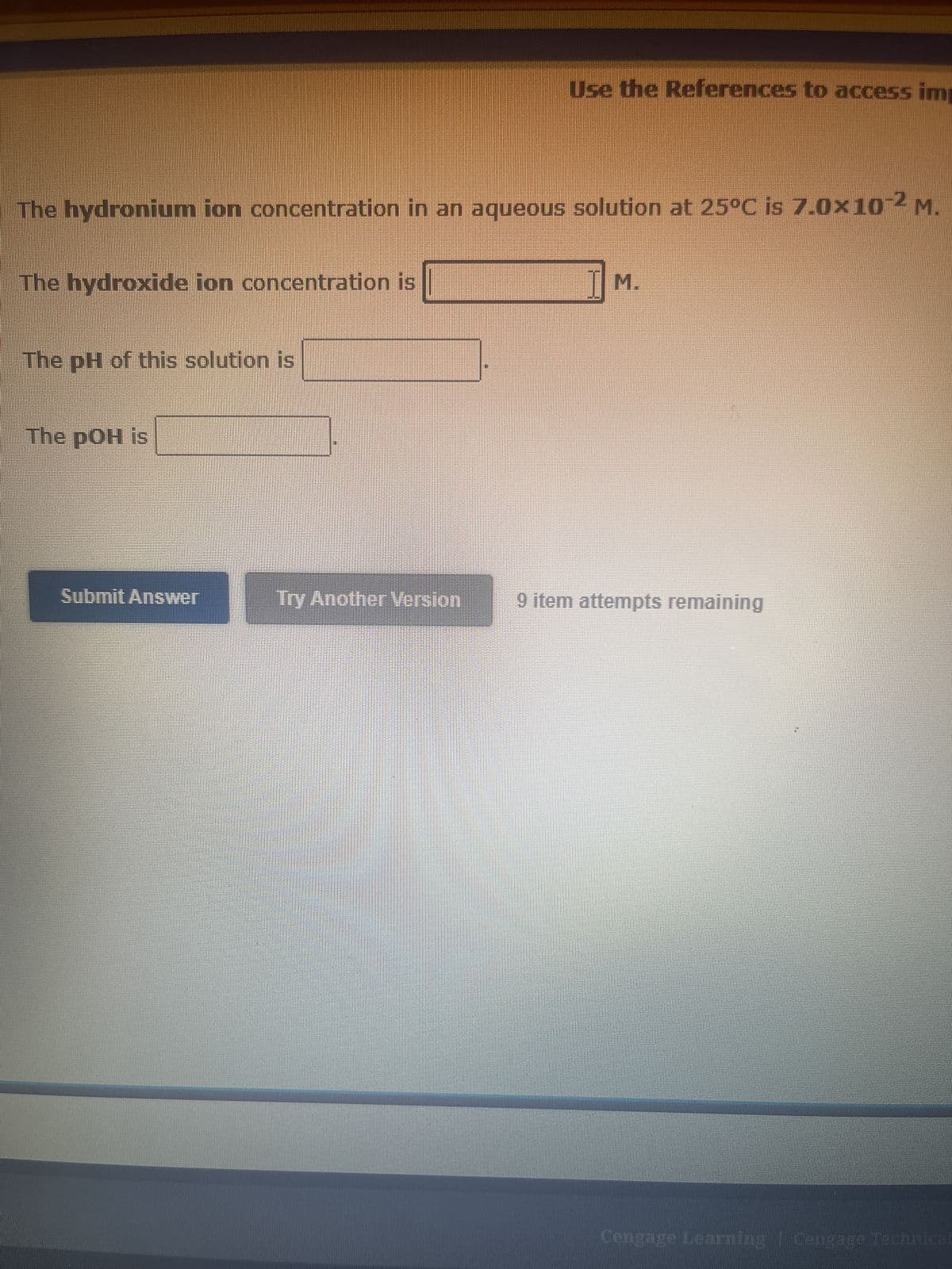 The hydronium ion concentration in an aqueous solution at 25°C is 7.0x10-2 M.
The hydroxide ion concentration is
The pH of this solution is
The pOH is
Submit Answer
Use the References to access imp
Try Another Version
M.
9 item attempts remaining
Cengage Learning | Cengage Technical