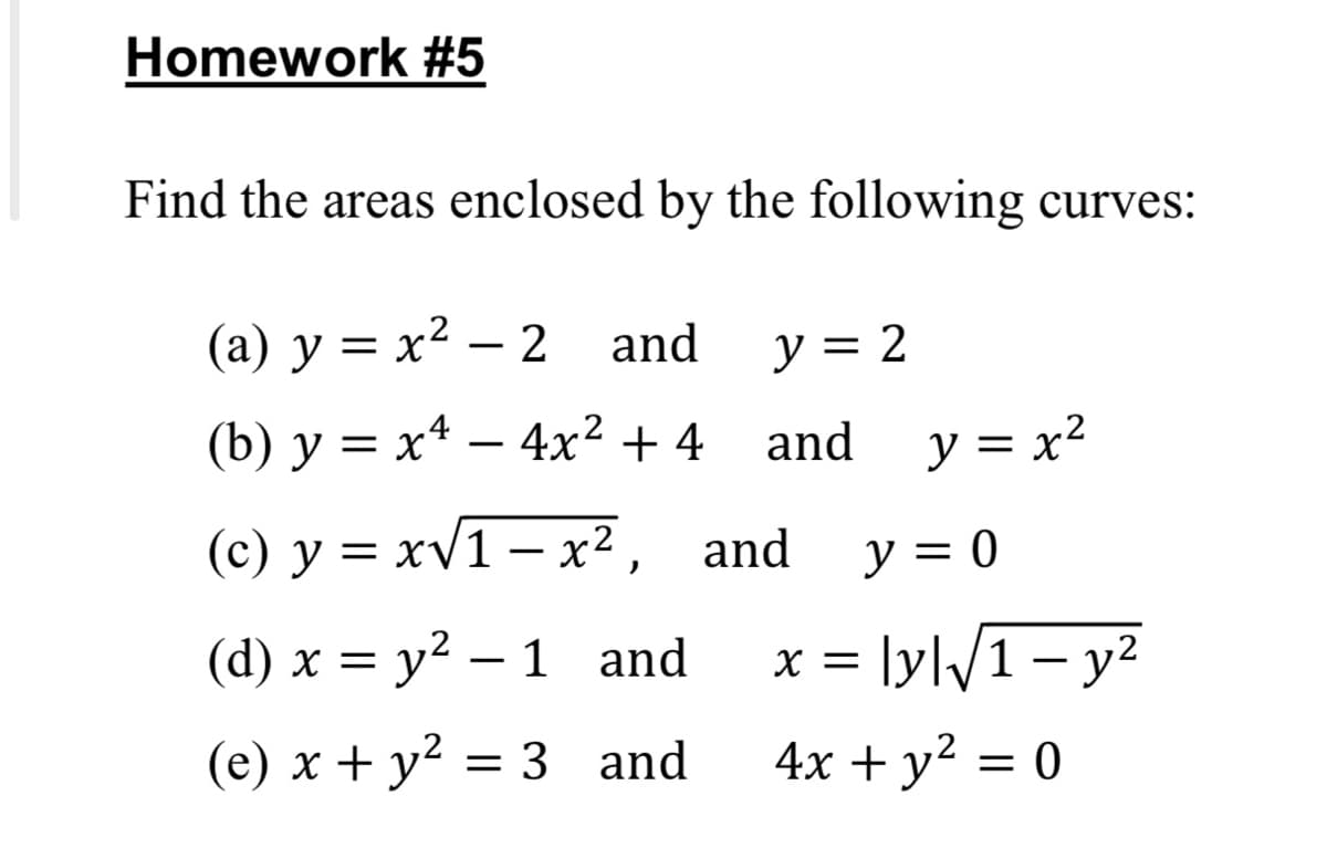 Homework #5
Find the areas enclosed by the following curves:
(а) у %3 х2 — 2 and
y = 2
(b) y = x* – 4x² + 4
and y = x²
= x2
(c) y = xV1 – x², and
y = 0
%3D
(d) x = y² – 1 and
lyl/1– y²
X =
(e) x + y² = 3 and
4x + y² = 0
