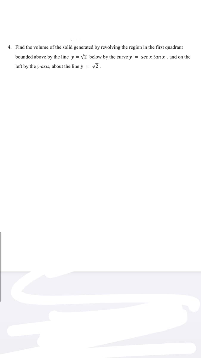 4. Find the volume of the solid generated by revolving the region in the first quadrant
bounded above by the line y = v2 below by the curve y = sec x tan x , and on the
left by the y-axis, about the line y = v2.
