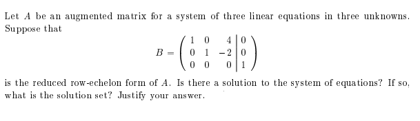 Let A be an augmented matrix for a system of three linear equations in three unknowns.
Su ppose that
1 0
B =
1
-2
0 0
is the reduced row-echelon form of A. Is there a solution to the system of equations? If so,
what is the solution set? Justify your answer.

