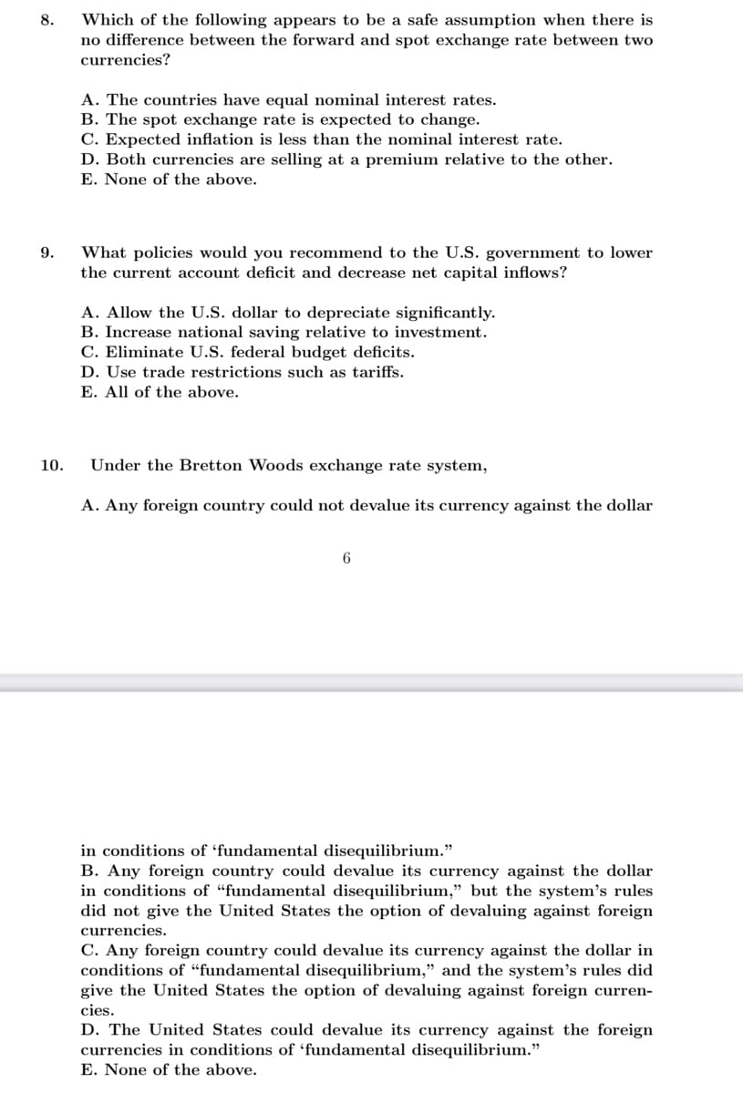 8.
Which of the following appears to be a safe assumption when there is
no difference between the forward and spot exchange rate between two
currencies?
A. The countries have equal nominal interest rates.
B. The spot exchange rate is expected to change.
C. Expected inflation is less than the nominal interest rate.
D. Both currencies are selling at a premium relative to the other.
E. None of the above.
What policies would you recommend to the U.S. government to lower
the current account deficit and decrease net capital inflows?
9.
A. Allow the U.S. dollar to depreciate significantly.
B. Increase national saving relative to investment.
C. Eliminate U.S. federal budget deficits.
D. Use trade restrictions such as tariffs.
E. All of the above.
10.
Under the Bretton Woods exchange rate system,
A. Any foreign country could not devalue its currency against the dollar
6
in conditions of 'fundamental disequilibrium."
B. Any foreign country could devalue its currency against the dollar
in conditions of “fundamental disequilibrium," but the system's rules
did not give the United States the option of devaluing against foreign
currencies.
C. Any foreign country could devalue its currency against the dollar in
conditions of “fundamental disequilibrium," and the system's rules did
give the United States the option of devaluing against foreign curren-
cies.
D. The United States could devalue its currency against the foreign
currencies in conditions of 'fundamental disequilibrium."
E. None of the above.
