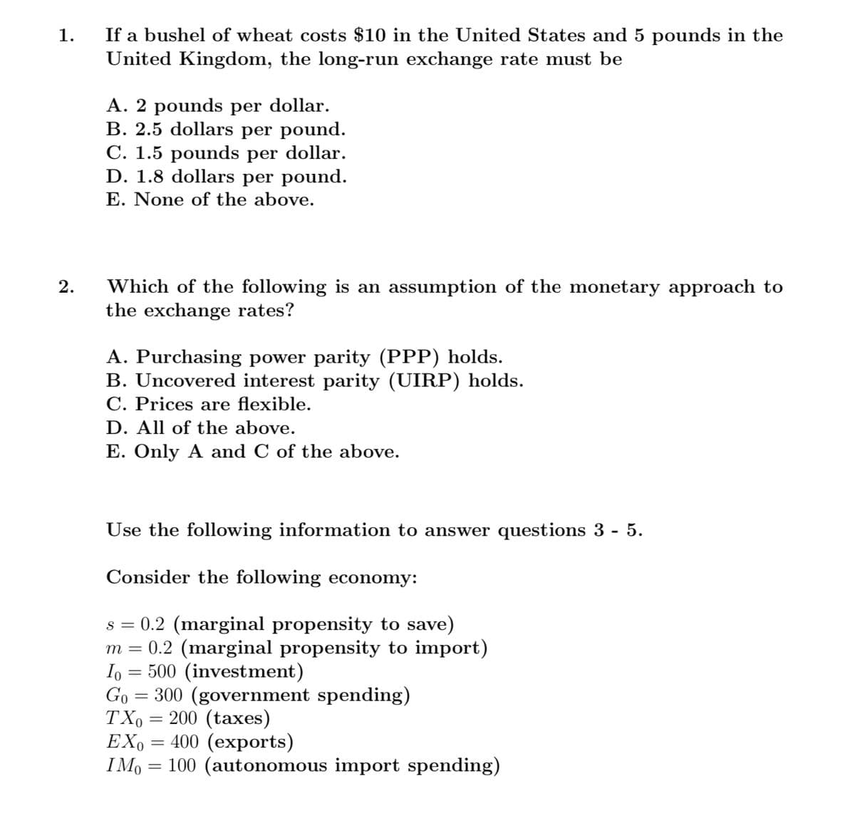 If a bushel of wheat costs $10 in the United States and 5 pounds in the
United Kingdom, the long-run exchange rate must be
1.
A. 2 pounds per dollar.
B. 2.5 dollars per pound.
C. 1.5 pounds per dollar.
D. 1.8 dollars per pound.
E. None of the above.
Which of the following is an assumption of the monetary approach to
the exchange rates?
A. Purchasing power parity (PPP) holds.
B. Uncovered interest parity (UIRP) holds.
C. Prices are flexible.
D. All of the above.
E. Only A and C of the above.
Use the following information to answer questions 3 - 5.
Consider the following economy:
s = 0.2 (marginal propensity to save)
0.2 (marginal propensity to import)
I, = 500 (investment)
Go = 300 (government spending)
TX, = 200 (taxes)
EX,
I Mo
m
400 (exports)
100 (autonomous import spending)
%3D
2.
