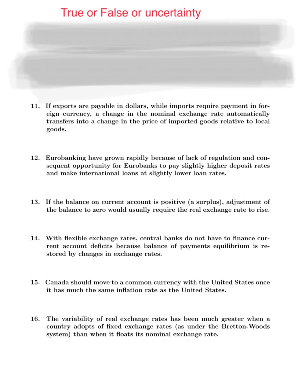 True or False or uncertainty
11. If exports are payable in dollars, while imports require payment in for-
eign currency, a change in the nominal exchange rate automatically
transfers into a change in the price of imported goods relative to local
goods.
12. Eurobanking have grown rapidly because of lack of regulation and con-
sequent opportunity for Eurobanks to pay slightly higher deposit rates
and make international loans at slightly lower loan rates.
13. If the balance on current account is positive (a surplus), adjustment of
the balance to zero would usually require the real exchange rate to rise.
14. With flexible exchange rates, central banks do not have to finance cur-
rent account deficits because balance of payments equilibrium is re-
stored by changes in exchange rates.
15. Canada should move to a common currency with the United States once
it has much the same inflation rate as the United States.
16. The variability of real exchange rates has been much greater when a
country adopts of fixed exchange rates (as under the Bretton-Woods
system) than when it floats its nominal exchange rate.
