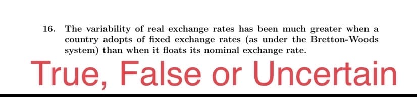 16. The variability of real exchange rates has been much greater when a
country adopts of fixed exchange rates (as under the Bretton-Woods
system) than when it floats its nominal exchange rate.
True, False or Uncertain

