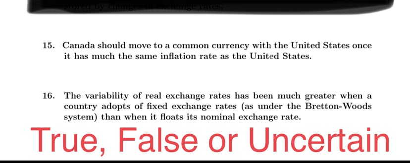 15. Canada should move to a common currency with the United States once
it has much the same inflation rate as the United States.
16. The variability of real exchange rates has been much greater when a
country adopts of fixed exchange rates (as under the Bretton-Woods
system) than when it floats its nominal exchange rate.
True, False or Uncertain
