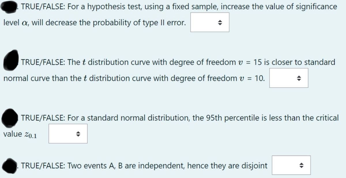 TRUE/FALSE: For a hypothesis test, using a fixed sample, increase the value of significance
level a, will decrease the probability of type Il error.
TRUE/FALSE: The t distribution curve with degree of freedom v =
15 is closer to standard
normal curve than the t distribution curve with degree of freedom v =
10.
TRUE/FALSE: For a standard normal distribution, the 95th percentile is less than the critical
value z0.1
TRUE/FALSE: Two events A, B are independent, hence they are disjoint
