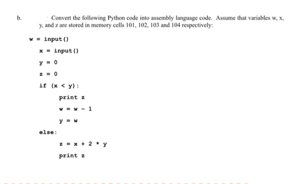 b.
Convert the following Python code into assembly language code. Assume that variables w, x,
y, and z are stored in memory cells 101, 102, 103 and 104 respectively:
w = input ()
x - input ()
y = 0
z = 0
if (x < y):
print z
W - w - 1
y - w
else:
z = x + 2 * y
print z
