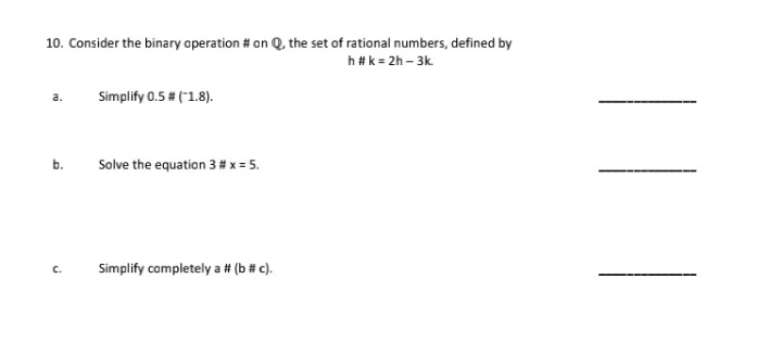 10. Consider the binary aperation # on Q, the set of rational numbers, defined by
h#k = 2h – 3k.
a.
Simplify 0.5 # ("1.8).
Solve the equation 3 # x = 5.
b.
C.
Simplify completely a # (b # c).
