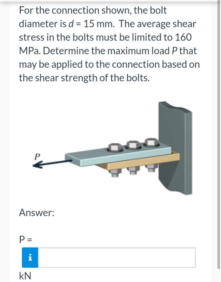 For the connection shown, the bolt
diameter is d = 15 mm. The average shear
stress in the bolts must be limited to 160
MPa. Determine the maximum load P that
may be applied to the connection based on
the shear strength of the bolts.
Answer:
P =
i
KN
300