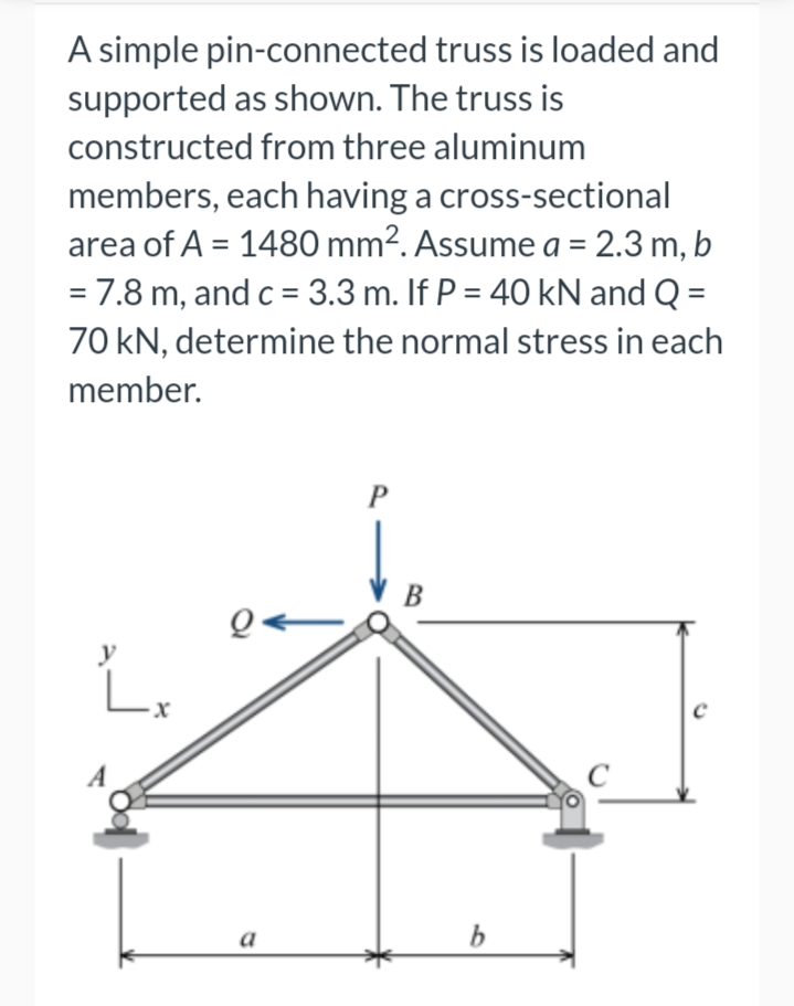 A simple pin-connected truss is loaded and
supported as shown. The truss is
constructed from three aluminum
members, each having a cross-sectional
area of A = 1480 mm². Assume a = 2.3 m, b
= 7.8 m, and c = 3.3 m. If P = 40 kN and Q =
70 kN, determine the normal stress in each
member.
y
Lx
a
P
B
b
с