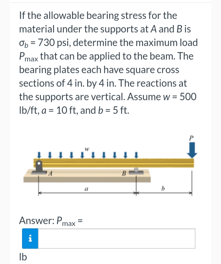 If the allowable bearing stress for the
material under the supports at A and B is
Ob = 730 psi, determine the maximum load
Pmax that can be applied to the beam. The
bearing plates each have square cross
sections of 4 in. by 4 in. The reactions at
the supports are vertical. Assume w = = 500
lb/ft, a = 10 ft, and b = 5 ft.
Answer: Pmax
i
lb
=
W
a
B
b
P