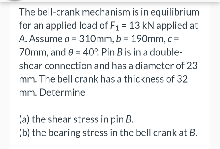The bell-crank mechanism is in equilibrium
for an applied load of F₁ = 13 kN applied at
A. Assume a = 310mm, b = 190mm, c =
70mm, and 0 = 40°. Pin B is in a double-
shear connection and has a diameter of 23
mm. The bell crank has a thickness of 32
mm. Determine
(a) the shear stress in pin B.
(b) the bearing stress in the bell crank at B.