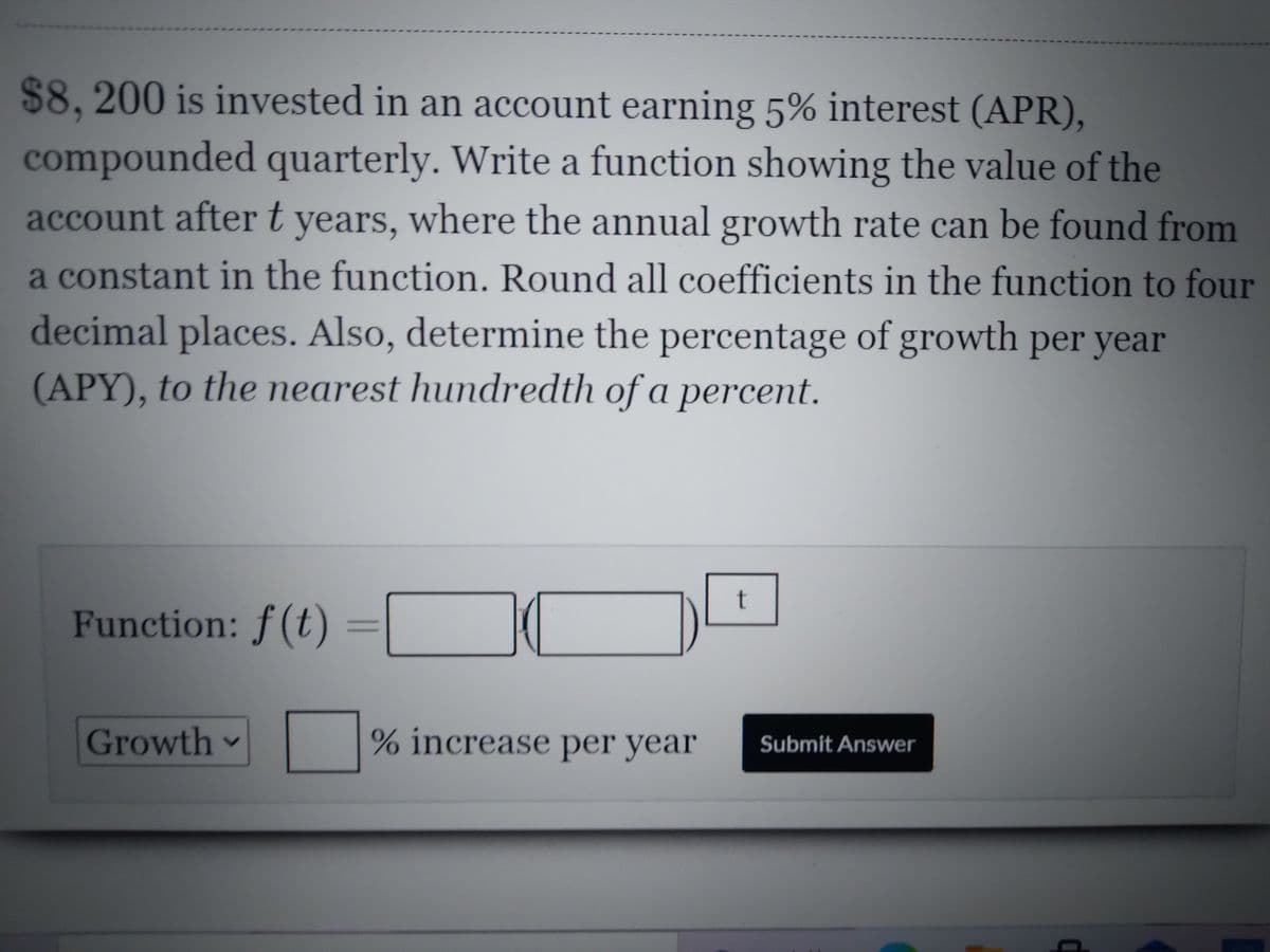 $8, 200 is invested in an account earning 5% interest (APR),
compounded quarterly. Write a function showing the value of the
account aftert years, where the annual growth rate can be found from
a constant in the function. Round all coefficients in the function to four
decimal places. Also, determine the percentage of growth per year
(APY), to the nearest hundredth of a percent.
t
Function: f(t)
Growth
% increase per year
Submit Answer
