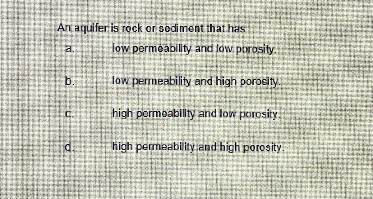 An aquifer is rock or sediment that has
a.
low permeability and low porosity
b.
low permeability and high porosity.
C.
high permeability and low porosity.
d.
high permeability and high porosity.
