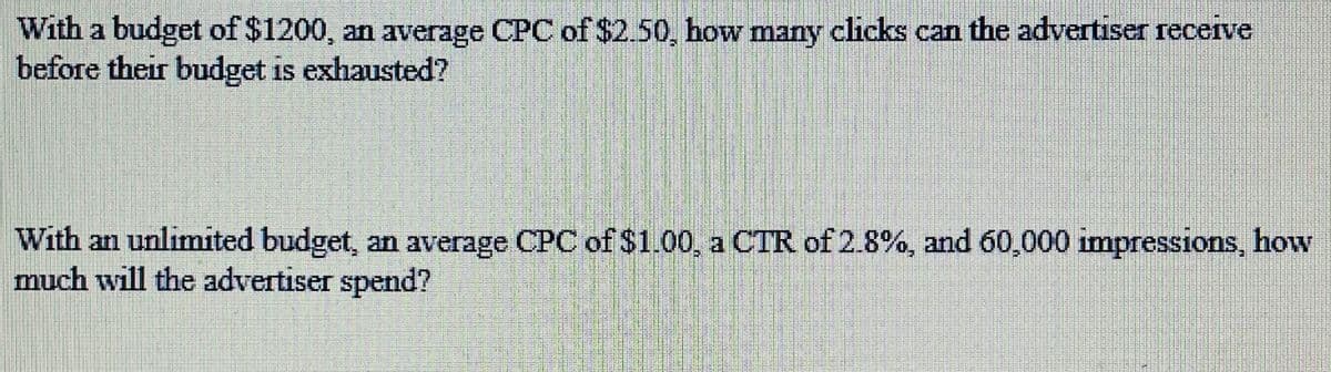 With a budget of $1200, an average CPC of $2.50, how many clicks can the advertiser receive
before their budget is exhausted?
With an unlimited budget, an average CPC of $1.00, a CTR of 2.8%, and 60,000 impressions, how
much will the advertiser spend?
