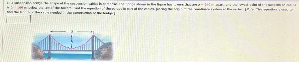 In a suspension bridge the shape of the suspension cables is parabolic. The bridge shown in the figure has towers that are a = 640 m apart, and the lowest point of the suspension cables
is b
= 160 m below the top of the towers. Find the equation of the parabolic part of the cables, placing the origin of the coordinate system at the vertex. [Note: This equation is used to
find the length of the cable needed in the construction of the bridge.]
a
