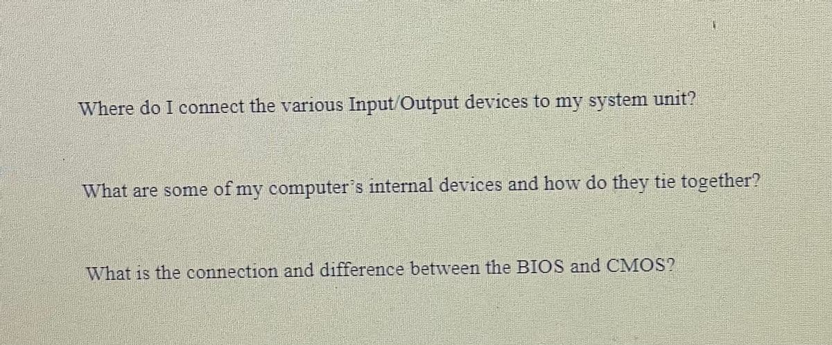 Where do I connect the various Input/Output devices to my system unit?
What are some of my computer's internal devices and how do they tie together?
What is the connection and difference between the BIOS and CMOS?
