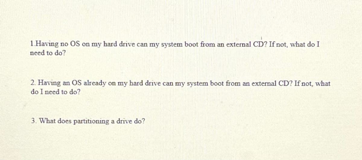 1.Having no OS on my hard drive can my system boot from an external CD? If not, what do I
need to do?
2. Having an OS already on my hard drive can my system boot from an external CD? If not, what
do I need to do?
3. What does partitioning a drive do?
