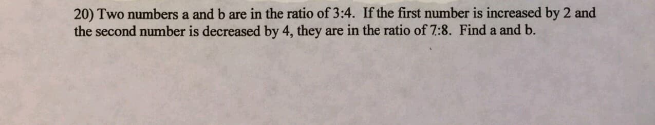 20) Two numbers a and b are in the ratio of 3:4. If the first number is increased by 2 and
the second number is decreased by 4, they are in the ratio of 7:8. Find a and b.
