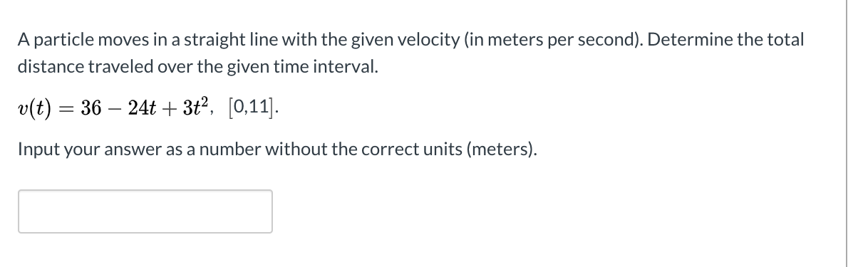 A particle moves in a straight line with the given velocity (in meters per second). Determine the total
distance traveled over the given time interval.
v(t) = 36 – 24t + 3t?, [0,11].
Input your answer as a number without the correct units (meters).
