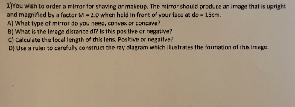 1)You wish to order a mirror for shaving or makeup. The mirror should produce an image that is upright
and magnified by a factor M = 2.0 when held in front of your face at do = 15cm.
A) What type of mirror do you need, convex or concave?
B) What is the image distance di? Is this positive or negative?
C) Calculate the focal length of this lens. Positive or negative?
D) Use a ruler to carefully construct the ray diagram which illustrates the formation of this image.
