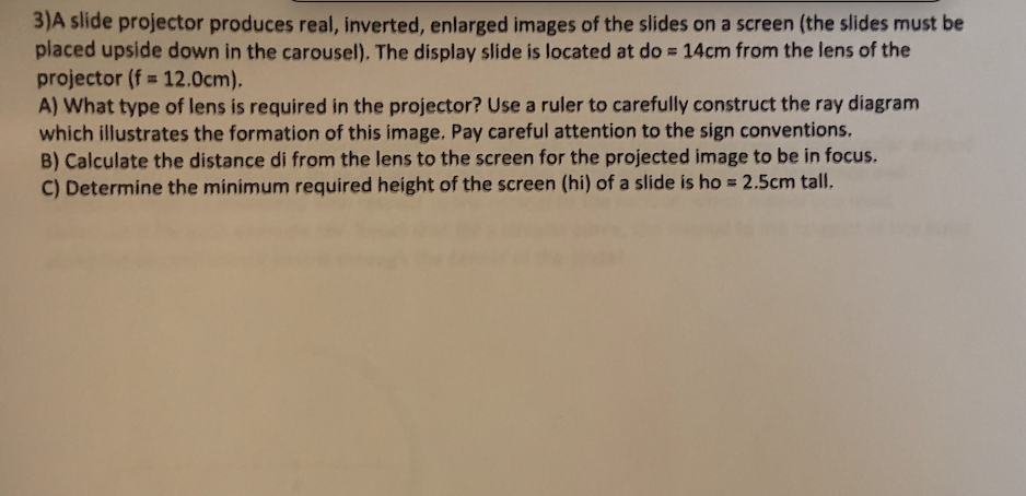 3)A slide projector produces real, inverted, enlarged images of the slides on a screen (the slides must be
placed upside down in the carousel). The display slide is located at do = 14cm from the lens of the
projector (f = 12.0cm).
A) What type of lens is required in the projector? Use a ruler to carefully construct the ray diagram
which illustrates the formation of this image. Pay careful attention to the sign conventions.
B) Calculate the distance di from the lens to the screen for the projected image to be in focus.
C) Determine the minimum required height of the screen (hi) of a slide is ho = 2.5cm tall.

