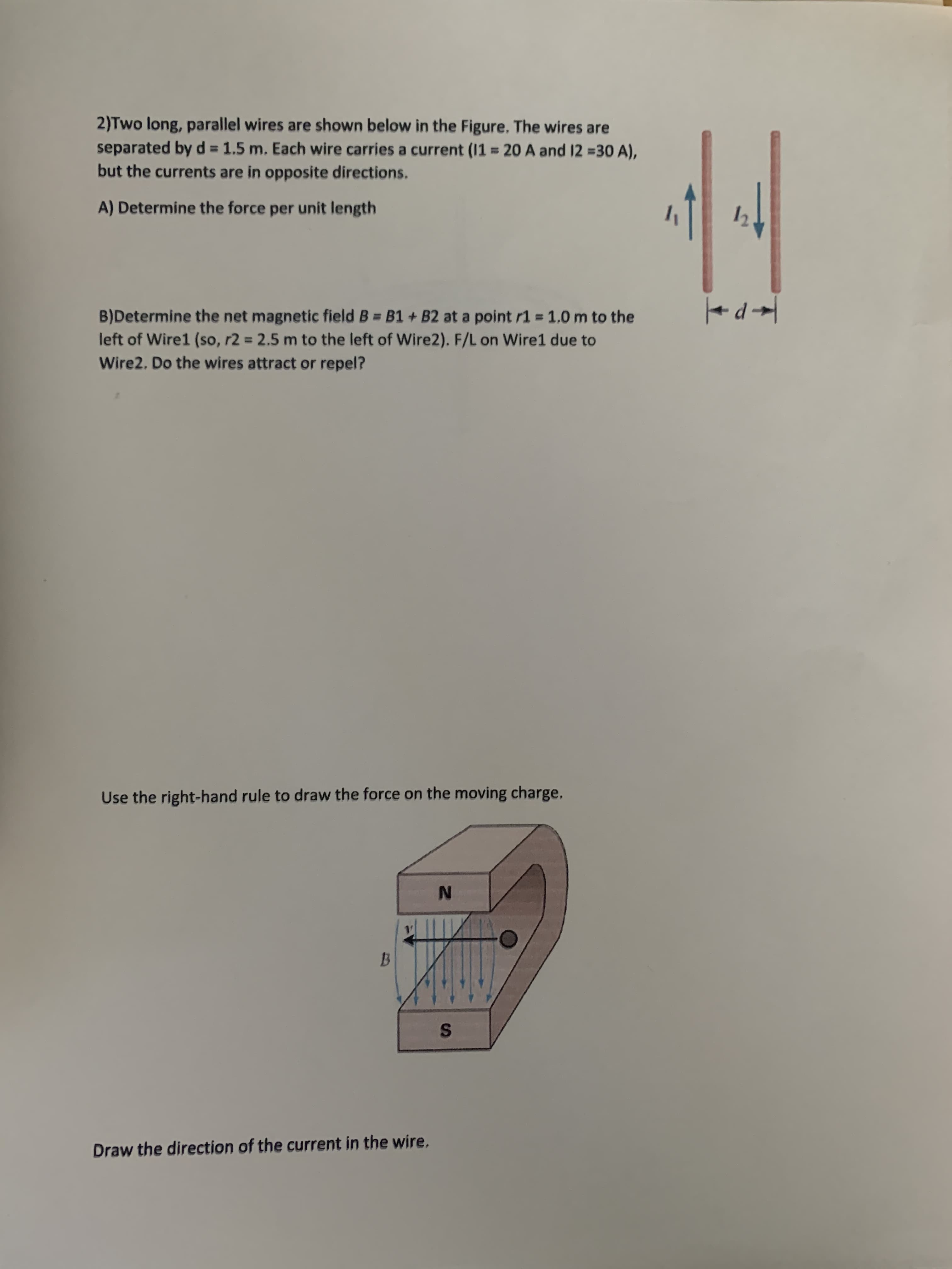 2)Two long, parallel wires are shown below in the Figure. The wires are
separated by d 1.5 m. Each wire carries a current (11 = 20 A and 12 =30 A),
but the currents are in opposite directions.
%3D
A) Determine the force per unit length
B)Determine the net magnetic field B = B1 + B2 at a point r1 = 1.0 m to the
left of Wire1 (so, r2 = 2.5 m to the left of Wire2). F/L on Wire1 due to
Wire2. Do the wires attract or repel?
