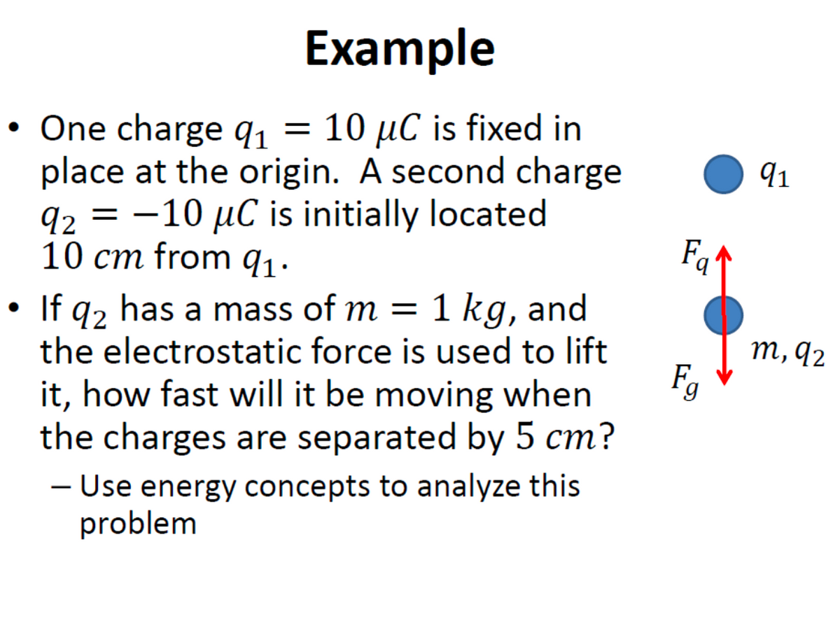 Example
One charge qı =
place at the origin. A second charge
92 = -10 µC is initially located
10 cm from q1.
= 10 µC is fixed in
91
If q2 has a mass of m =
the electrostatic force is used to lift
1 kg, and
т, 92
it, how fast will it be moving when
the charges are separated by 5 cm?
- Use energy concepts to analyze this
problem
