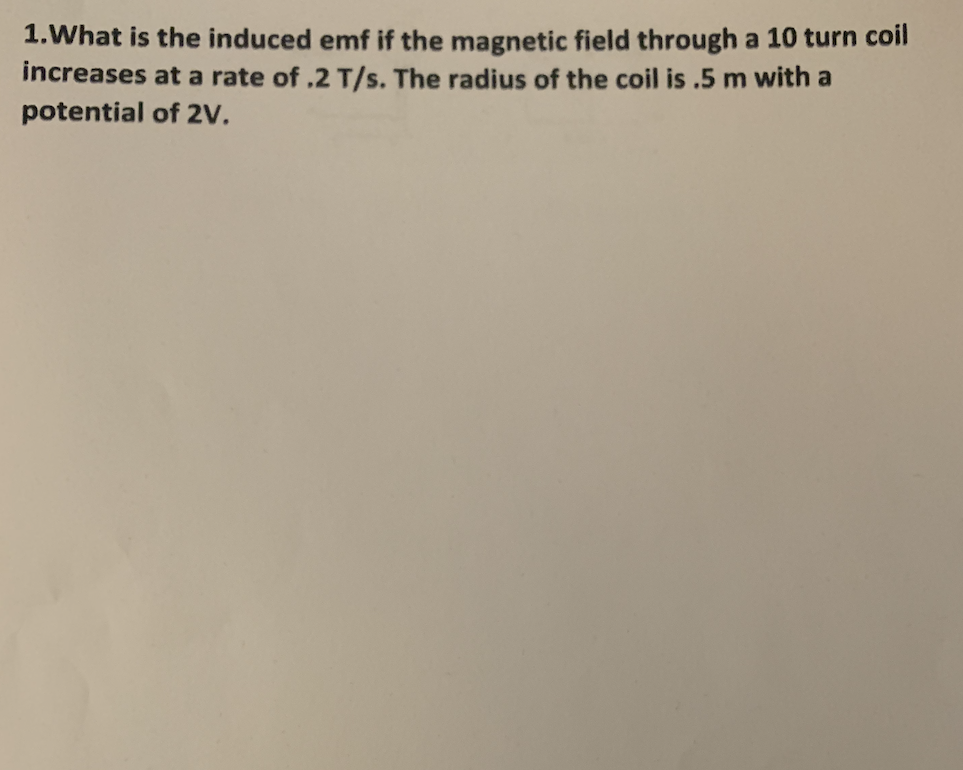 1.What is the induced emf if the magnetic field through a 10 turn coil
increases at a rate of .2 T/s. The radius of the coil is .5 m with a
potential of 2v.
