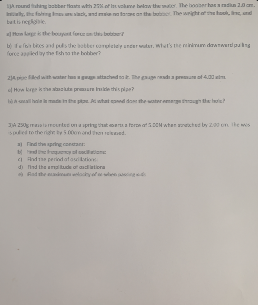 1)A round fishing bobber floats with 25% of its volume below the water. The boober has a radius 2.0 cm.
Initially, the fishing lines are slack, and make no forces on the bobber. The weight of the hook, line, and
bait is negligible.
a) How large is the bouyant force on this bobber?
b) If a fish bites and pulls the bobber completely under water. What's the minimum downward pulling
force applied by the fish to the bobber?
2)A pipe filled with water has a gauge attached to it. The gauge reads a pressure of 4.00 atm.
a) How large is the absolute pressure inside this pipe?
b) A small hole is made in the pipe. At what speed does the water emerge through the hole?
3)A 250g mass is mounted on a spring that exerts a force of 5.00N when stretched by 2.00 cm. The was
is pulled to the right by 5.00cm and then released.
a) Find the spring constant:
b) Find the frequency of oscillations:
c) Find the period of oscillations:
d) Find the amplitude of oscillations
e) Find the maximum velocity of m when passing x-0:
