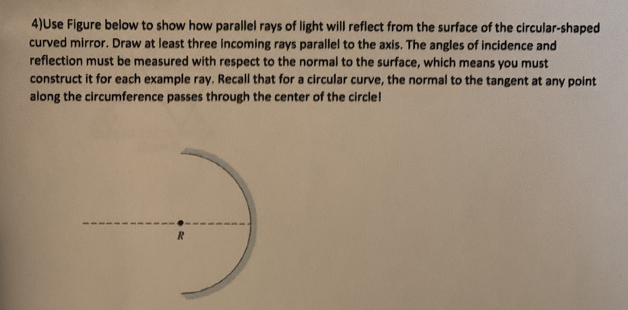 4)Use Figure below to show how parallel rays of light will reflect from the surface of the circular-shaped
curved mirror. Draw at least three Incoming rays parallel to the axis. The angles of incidence and
reflection must be measured with respect to the normal to the surface, which means you must
construct it for each example ray, Recall that for a circular curve, the normal to the tangent at any point
along the circumference passes through the center of the circle!
R
